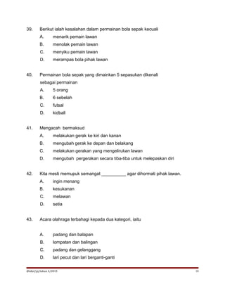 39. Berikut ialah kesalahan dalam permainan bola sepak kecuali
A. menarik pemain lawan
B. menolak pemain lawan
C. menyiku pemain lawan
D. merampas bola pihak lawan
40. Permainan bola sepak yang dimainkan 5 sepasukan dikenali
sebagai permainan
A. 5 orang
B. 6 sebelah
C. futsal
D. kidball
41. Mengacah bermaksud
A. melakukan gerak ke kiri dan kanan
B. mengubah gerak ke depan dan belakang
C. melakukan gerakan yang mengelirukan lawan
D. mengubah pergerakan secara tiba-tiba untuk melepaskan diri
42. Kita mesti memupuk semangat __________ agar dihormati pihak lawan.
A. ingin menang
B. kesukanan
C. melawan
D. setia
43. Acara olahraga terbahagi kepada dua kategori, iaitu
A. padang dan balapan
B. lompatan dan balingan
C. padang dan gelanggang
D. lari pecut dan lari berganti-ganti
@idiel/pj/tahun 4/2015 10
 