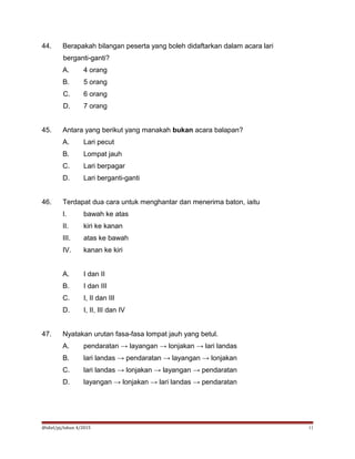 44. Berapakah bilangan peserta yang boleh didaftarkan dalam acara lari
berganti-ganti?
A. 4 orang
B. 5 orang
C. 6 orang
D. 7 orang
45. Antara yang berikut yang manakah bukan acara balapan?
A. Lari pecut
B. Lompat jauh
C. Lari berpagar
D. Lari berganti-ganti
46. Terdapat dua cara untuk menghantar dan menerima baton, iaitu
I. bawah ke atas
II. kiri ke kanan
III. atas ke bawah
IV. kanan ke kiri
A. I dan II
B. I dan III
C. I, II dan III
D. I, II, III dan IV
47. Nyatakan urutan fasa-fasa lompat jauh yang betul.
A. pendaratan → layangan → lonjakan → lari landas
B. lari landas → pendaratan → layangan → lonjakan
C. lari landas → lonjakan → layangan → pendaratan
D. layangan → lonjakan → lari landas → pendaratan
@idiel/pj/tahun 4/2015 11
 
