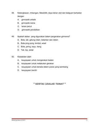 48. Ketangkasan, imbangan, fleksibiliti, daya tahan otot dan kelajuan berkaitan
dengan
A. gimnastik artistik
B. gimnastik irama
C. larian pecut
D. gimnastik pendidikan
49. Apakah alatan yang digunakan dalam pergerakan gimrama?
A. Bola, tali, gelung rotan, belantan dan reben
B. Bola ping pong, lombol, wisel
C. Bola, jaring, kayu, tiang
D. Tali, bip, skital
50. Kestabilan ialah
A. keupayaan untuk mengerakan badan
B. keupayaan untuk melakukan gerakan
C. keupayaan untuk berada dalam posisi yang seimbang
D. keupayaan berdiri
“ KERTAS SOALAN TAMAT “
@idiel/pj/tahun 4/2015 12
 