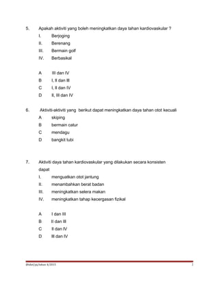5. Apakah aktiviti yang boleh meningkatkan daya tahan kardiovaskular ?
I. Berjoging
II. Berenang
III. Bermain golf
IV. Berbasikal
A lII dan IV
B I, ll dan lll
C I, ll dan IV
D Il, IIl dan IV
6. Aktiviti-aktiviti yang berikut dapat meningkatkan daya tahan otot kecuali
A skiping
B bermain catur
C mendagu
D bangkit tubi
7. Aktiviti daya tahan kardiovaskular yang dilakukan secara konsisten
dapat
I. menguatkan otot jantung
II. menambahkan berat badan
III. meningkatkan selera makan
IV. meningkatkan tahap kecergasan fizikal
A I dan III
B II dan Ill
C Il dan lV
D lll dan lV
@idiel/pj/tahun 4/2015 2
 