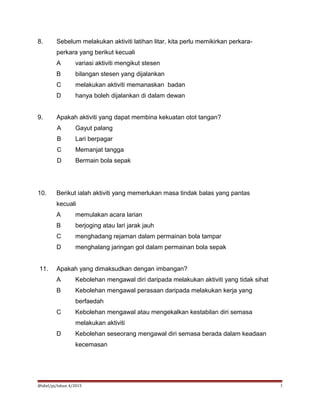 8. Sebelum melakukan aktiviti latihan litar, kita perlu memikirkan perkara-
perkara yang berikut kecuali
A variasi aktiviti mengikut stesen
B bilangan stesen yang dijalankan
C melakukan aktiviti memanaskan badan
D hanya boleh dijalankan di dalam dewan
9. Apakah aktiviti yang dapat membina kekuatan otot tangan?
A Gayut palang
B Lari berpagar
C Memanjat tangga
D Bermain bola sepak
10. Berikut ialah aktiviti yang memerlukan masa tindak balas yang pantas
kecuali
A memulakan acara larian
B berjoging atau lari jarak jauh
C menghadang rejaman dalam permainan bola tampar
D menghalang jaringan gol dalam permainan bola sepak
11. Apakah yang dimaksudkan dengan imbangan?
A Kebolehan mengawal diri daripada melakukan aktiviti yang tidak sihat
B Kebolehan mengawal perasaan daripada melakukan kerja yang
berfaedah
C Kebolehan mengawal atau mengekalkan kestabilan diri semasa
melakukan aktiviti
D Kebolehan seseorang mengawal diri semasa berada dalam keadaan
kecemasan
@idiel/pj/tahun 4/2015 3
 