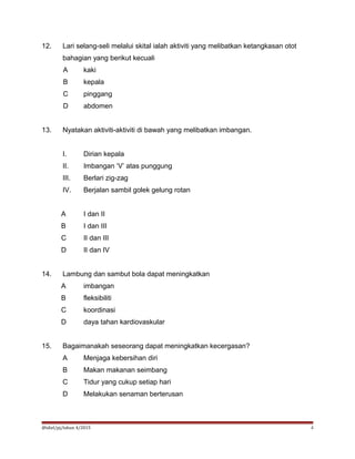 12. Lari selang-seli melalui skital ialah aktiviti yang melibatkan ketangkasan otot
bahagian yang berikut kecuali
A kaki
B kepala
C pinggang
D abdomen
13. Nyatakan aktiviti-aktiviti di bawah yang melibatkan imbangan.
I. Dirian kepala
II. Imbangan ‘V’ atas punggung
III. Berlari zig-zag
IV. Berjalan sambil golek gelung rotan
A I dan II
B I dan III
C II dan III
D II dan IV
14. Lambung dan sambut bola dapat meningkatkan
A imbangan
B fleksibiliti
C koordinasi
D daya tahan kardiovaskular
15. Bagaimanakah seseorang dapat meningkatkan kecergasan?
A Menjaga kebersihan diri
B Makan makanan seimbang
C Tidur yang cukup setiap hari
D Melakukan senaman berterusan
@idiel/pj/tahun 4/2015 4
 