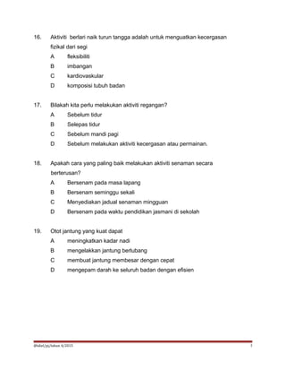 16. Aktiviti berlari naik turun tangga adalah untuk menguatkan kecergasan
fizikal dari segi
A fleksibiliti
B imbangan
C kardiovaskular
D komposisi tubuh badan
17. Bilakah kita perlu melakukan aktiviti regangan?
A Sebelum tidur
B Selepas tidur
C Sebelum mandi pagi
D Sebelum melakukan aktiviti kecergasan atau permainan.
18. Apakah cara yang paling baik melakukan aktiviti senaman secara
berterusan?
A Bersenam pada masa lapang
B Bersenam seminggu sekali
C Menyediakan jadual senaman mingguan
D Bersenam pada waktu pendidikan jasmani di sekolah
19. Otot jantung yang kuat dapat
A meningkatkan kadar nadi
B mengelakkan jantung berlubang
C membuat jantung membesar dengan cepat
D mengepam darah ke seluruh badan dengan efisien
@idiel/pj/tahun 4/2015 5
 