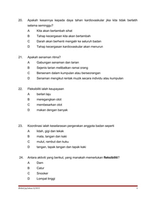 20. Apakah kesannya kepada daya tahan kardiovaskular jika kita tidak berlatih
selama seminggu?
A Kita akan bertambah sihat
B Tahap kecergasan kita akan bertambah
C Darah akan berhenti mengalir ke seluruh badan
D Tahap kecergasan kardiovaskular akan menurun
21. Apakah senaman ritma?
A Gabungan senaman dan tarian
B Sejenis tarian melibatkan ramai orang
C Bersenam dalam kumpulan atau berseorangan
D Senaman mengikut rentak muzik secara individu atau kumpulan
22. Fleksibiliti ialah keupayaan
A berlari laju
B meregangkan otot
C membesarkan otot
D makan dengan banyak
23. Koordinasi ialah keselarasan pergerakan anggota badan seperti
A lidah, gigi dan tekak
B mata, tangan dan kaki
C mulut, rambut dan kuku
D tangan, tapak tangan dan tapak kaki
24. Antara aktiviti yang berikut, yang manakah memerlukan fleksibiliti?
A Dam
B Catur
C Snooker
D Lompat tinggi
@idiel/pj/tahun 4/2015 6
 