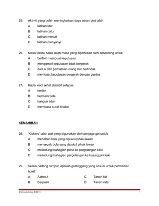25. Aktiviti yang boleh meningkatkan daya tahan otot ialah
A latihan litar
B latihan catur
C latihan mental
D latihan menyanyi
26. Masa tindak balas ialah masa yang diperlukan oleh seseorang untuk
A berfikir membuat keputusan
B mengambil keputusan tidak bergerak
C duduk dan perhatikan orang lain bertindak
D membuat keputusan bergerak dengan pantas
27. Kadar nadi rehat diambil selepas
A berlari
B bermain bola
C bangun tidur
D membaca surat khabar
KEMAHIRAN
28. ‘Kickers’ ialah alat yang digunakan oleh penjaga gol untuk
A menahan bola yang dipukul pihak lawan
B menyepak bola yang dipukul pihak lawan
C melindungi bahagian peha ke pergelangan kaki
D melindungi bahagian pergelangan ke hujung jari kaki
29. Selain padang rumput, apakah gelanggang yang sesuai untuk permainan
hoki?
A Astrotuf C Tanah liat
B Berpasir D Tanah rata
@idiel/pj/tahun 4/2015 7
 