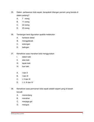 35. Dalam perlawanan bola sepak, berapakah bilangan pemain yang berada di
dalam padang?
A. 7 orang
B. 11 orang
C. 22 orang
D. 25 orang
36. Tendangan leret digunakan apabila melakukan
A. hantaran dekat
B. menggelecek
C. sokongan
D. balingan
37. Kemahiran asas menahan bola menggunakan
I. dalam kaki
II. atas kaki
III. tapak kaki
IV. luar kaki
A. I dan II
B. I dan III
C. I, II dan III
D. I, II, III dan IV
38. Kemahiran asas permainan bola sepak adalah seperti yang di bawah
kecuali
A. menendang
B. menahan
C. menjaga gol
D. menguis
@idiel/pj/tahun 4/2015 9
 