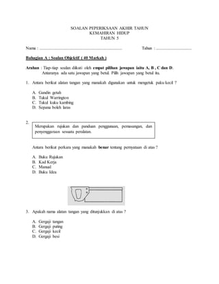 SOALAN PEPERIKSAAN AKHIR TAHUN
KEMAHIRAN HIDUP
TAHUN 5
Nama : ............................................................................. Tahun : .................................
Bahagian A : Soalan Objektif ( 40 Markah )
Arahan : Tiap-tiap soalan diikuti oleh empat pilihan jawapan iaitu A, B , C dan D.
Antaranya ada satu jawapan yang betul. Pilih jawapan yang betul itu.
1. Antara berikut alatan tangan yang manakah digunakan untuk mengetuk paku kecil ?
A. Gandin getah
B. Tukul Warrington
C. Tukul kuku kambing
D. Sepana boleh laras
2.
Antara berikut perkara yang manakah benar tentang pernyataan di atas ?
A. Buku Rujukan
B. Kad Kerja
C. Manual
D. Buku Idea
3. Apakah nama alatan tangan yang ditunjukkan di atas ?
A. Gergaji tangan
B. Gergaji puting
C. Gergaji kecil
D. Gergaji besi
Merupakan rujukan dan panduan penggunaan, pemasangan, dan
penyenggaraan sesuatu peralatan.
 