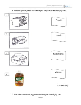 [PENDIDIKAN KESIHATAN TAHUN 3] [2013]
B. Padankan gambar-gambar berikut mengikut kumpulan zat makanan yang betul.
( 12 MARKAH )
C. Pilih dan tuliskan cara menjaga kebersihan anggota seksual yang betul.
~ 2 ~
Protein
vitamin
Karbohidrat
Lemak
1.
2.
3.
4.
 