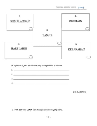 [PENDIDIKAN KESIHATAN TAHUN 3] [2013]
H. Nyatakan 5 jenis kecederaan yang sering berlaku di sekolah.
1. ___________________________________________________
2. ___________________________________________________
3. ___________________________________________________
4. ___________________________________________________
( 18 MARKAH )
I. Pilih dan tulis LIMA cara mengatasi konflik yang betul.
~ 7 ~
1.
KEMALANGAN
4.
BERMAIN
2.
HARI LAHIR
5.
KEBAKARAN
3.
BANJIR
 