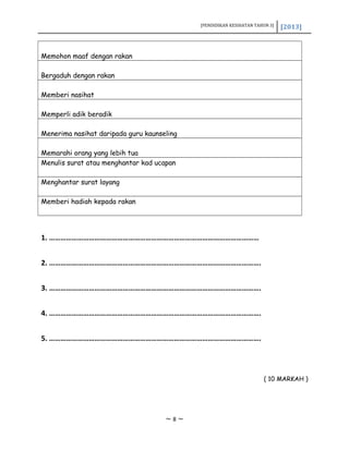 [PENDIDIKAN KESIHATAN TAHUN 3] [2013]
Memohon maaf dengan rakan
Bergaduh dengan rakan
Memberi nasihat
Memperli adik beradik
Menerima nasihat daripada guru kaunseling
Memarahi orang yang lebih tua
Menulis surat atau menghantar kad ucapan
Menghantar surat layang
Memberi hadiah kepada rakan
1. …………………………………………………………………………………………………
2. ………………………………………………………………………………………………….
3. ………………………………………………………………………………………………….
4. ………………………………………………………………………………………………….
5. ………………………………………………………………………………………………….
( 10 MARKAH )
~ 8 ~
 