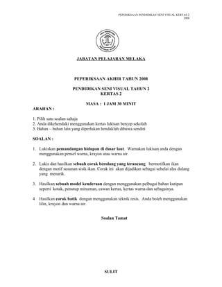 PEPERIKSAAN PENDIDIKAN SENI VISUAL KERTAS 2
2008
JABATAN PELAJARAN MELAKA
PEPERIKSAAN AKHIR TAHUN 2008
PENDIDIKAN SENI VISUAL TAHUN 2
KERTAS 2
MASA : 1 JAM 30 MINIT
ARAHAN :
1. Pilih satu soalan sahaja
2. Anda dikehendaki menggunakan kertas lukisan bercop sekolah
3. Bahan – bahan lain yang diperlukan hendaklah dibawa sendiri
SOALAN :
1. Lukiskan pemandangan hidupan di dasar laut. Warnakan lukisan anda dengan
menggunakan pensel warna, krayon atau warna air.
2. Lukis dan hasilkan sebuah corak berulang yang terancang bermotifkan ikan
dengan motif susunan sisik ikan. Corak ini akan dijadikan sebagai sehelai alas dulang
yang menarik.
3. Hasilkan sebuah model kenderaan dengan menggunakan pelbagai bahan kutipan
seperti kotak, penutup minuman, cawan kertas, kertas warna dan sebagainya.
4 Hasilkan corak batik dengan menggunakan teknik resis. Anda boleh menggunakan
lilin, krayon dan warna air.
Soalan Tamat
SULIT
 
