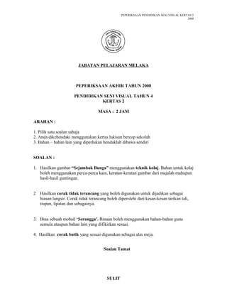 PEPERIKSAAN PENDIDIKAN SENI VISUAL KERTAS 2
2008
JABATAN PELAJARAN MELAKA
PEPERIKSAAN AKHIR TAHUN 2008
PENDIDIKAN SENI VISUAL TAHUN 4
KERTAS 2
MASA : 2 JAM
ARAHAN :
1. Pilih satu soalan sahaja
2. Anda dikehendaki menggunakan kertas lukisan bercop sekolah
3. Bahan – bahan lain yang diperlukan hendaklah dibawa sendiri
SOALAN :
1. Hasilkan gambar “Sejambak Bunga” menggunakan teknik kolaj. Bahan untuk kolaj
boleh menggunakan perca-perca kain, keratan-keratan gambar dari majalah mahupun
hasil-hasil guntingan.
2 Hasilkan corak tidak terancang yang boleh digunakan untuk dijadikan sebagai
hiasan langsir. Corak tidak terancang boleh diperolehi dari kesan-kesan tarikan tali,
tiupan, lipatan dan sebagainya.
3. Bina sebuah mobail ‘Serangga’. Binaan boleh menggunakan bahan-bahan guna
semula ataupun bahan lain yang difikirkan sesuai.
4. Hasilkan corak batik yang sesuai digunakan sebagai alas meja.
Soalan Tamat
SULIT
 