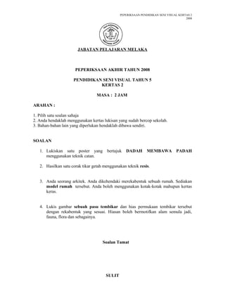 PEPERIKSAAN PENDIDIKAN SENI VISUAL KERTAS 2
2008
JABATAN PELAJARAN MELAKA
PEPERIKSAAN AKHIR TAHUN 2008
PENDIDIKAN SENI VISUAL TAHUN 5
KERTAS 2
MASA : 2 JAM
ARAHAN :
1. Pilih satu soalan sahaja
2. Anda hendaklah menggunakan kertas lukisan yang sudah bercop sekolah.
3. Bahan-bahan lain yang diperlukan hendaklah dibawa sendiri.
SOALAN
1. Lukiskan satu poster yang bertajuk DADAH MEMBAWA PADAH
menggunakan teknik catan.
2. Hasilkan satu corak tikar getah menggunakan teknik resis.
3. Anda seorang arkitek. Anda dikehendaki merekabentuk sebuah rumah. Sediakan
model rumah tersebut. Anda boleh menggunakan kotak-kotak mahupun kertas
keras.
4. Lukis gambar sebuah pasu tembikar dan hias permukaan tembikar tersebut
dengan rekabentuk yang sesuai. Hiasan boleh bermotifkan alam semula jadi,
fauna, flora dan sebagainya.
Soalan Tamat
SULIT
 