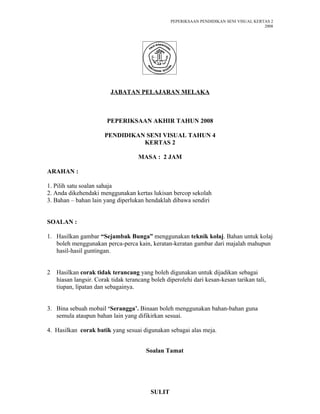 PEPERIKSAAN PENDIDIKAN SENI VISUAL KERTAS 2
                                                                                         2008




                         JABATAN PELAJARAN MELAKA



                        PEPERIKSAAN AKHIR TAHUN 2008

                       PENDIDIKAN SENI VISUAL TAHUN 4
                                 KERTAS 2

                                     MASA : 2 JAM

ARAHAN :

1. Pilih satu soalan sahaja
2. Anda dikehendaki menggunakan kertas lukisan bercop sekolah
3. Bahan – bahan lain yang diperlukan hendaklah dibawa sendiri


SOALAN :

1. Hasilkan gambar “Sejambak Bunga” menggunakan teknik kolaj. Bahan untuk kolaj
   boleh menggunakan perca-perca kain, keratan-keratan gambar dari majalah mahupun
   hasil-hasil guntingan.


2   Hasilkan corak tidak terancang yang boleh digunakan untuk dijadikan sebagai
    hiasan langsir. Corak tidak terancang boleh diperolehi dari kesan-kesan tarikan tali,
    tiupan, lipatan dan sebagainya.


3. Bina sebuah mobail ‘Serangga’. Binaan boleh menggunakan bahan-bahan guna
   semula ataupun bahan lain yang difikirkan sesuai.

4. Hasilkan corak batik yang sesuai digunakan sebagai alas meja.


                                        Soalan Tamat




                                          SULIT
 