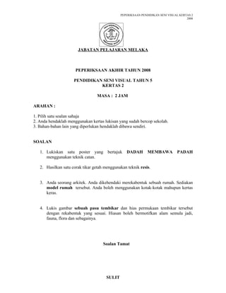 PEPERIKSAAN PENDIDIKAN SENI VISUAL KERTAS 2
                                                                                      2008




                       JABATAN PELAJARAN MELAKA



                      PEPERIKSAAN AKHIR TAHUN 2008

                     PENDIDIKAN SENI VISUAL TAHUN 5
                               KERTAS 2

                                  MASA : 2 JAM

ARAHAN :

1. Pilih satu soalan sahaja
2. Anda hendaklah menggunakan kertas lukisan yang sudah bercop sekolah.
3. Bahan-bahan lain yang diperlukan hendaklah dibawa sendiri.


SOALAN

   1. Lukiskan satu poster yang        bertajuk   DADAH        MEMBAWA          PADAH
      menggunakan teknik catan.

   2. Hasilkan satu corak tikar getah menggunakan teknik resis.


   3. Anda seorang arkitek. Anda dikehendaki merekabentuk sebuah rumah. Sediakan
      model rumah tersebut. Anda boleh menggunakan kotak-kotak mahupun kertas
      keras.


   4. Lukis gambar sebuah pasu tembikar dan hias permukaan tembikar tersebut
      dengan rekabentuk yang sesuai. Hiasan boleh bermotifkan alam semula jadi,
      fauna, flora dan sebagainya.




                                     Soalan Tamat




                                       SULIT
 