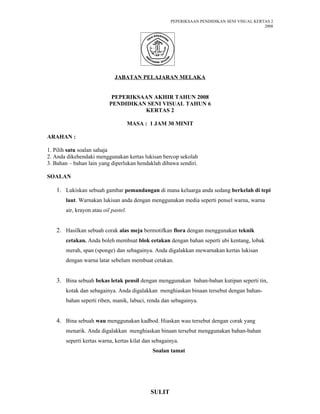 PEPERIKSAAN PENDIDIKAN SENI VISUAL KERTAS 2
                                                                                            2008




                             JABATAN PELAJARAN MELAKA


                            PEPERIKSAAN AKHIR TAHUN 2008
                           PENDIDIKAN SENI VISUAL TAHUN 6
                                     KERTAS 2

                                      MASA : 1 JAM 30 MINIT

ARAHAN :

1. Pilih satu soalan sahaja
2. Anda dikehendaki menggunakan kertas lukisan bercop sekolah
3. Bahan – bahan lain yang diperlukan hendaklah dibawa sendiri.

SOALAN

   1. Lukiskan sebuah gambar pemandangan di mana keluarga anda sedang berkelah di tepi
       laut. Warnakan lukisan anda dengan menggunakan media seperti pensel warna, warna
       air, krayon atau oil pastel.


   2. Hasilkan sebuah corak alas meja bermotifkan flora dengan menggunakan teknik
       cetakan. Anda boleh membuat blok cetakan dengan bahan seperti ubi kentang, lobak
       merah, span (sponge) dan sebagainya. Anda digalakkan mewarnakan kertas lukisan
       dengan warna latar sebelum membuat cetakan.


   3. Bina sebuah bekas letak pensil dengan menggunakan bahan-bahan kutipan seperti tin,
       kotak dan sebagainya. Anda digalakkan menghiaskan binaan tersebut dengan bahan-
       bahan seperti riben, manik, labuci, renda dan sebagainya.


   4. Bina sebuah wau menggunakan kadbod. Hiaskan wau tersebut dengan corak yang
       menarik. Anda digalakkan menghiaskan binaan tersebut menggunakan bahan-bahan
       seperti kertas warna, kertas kilat dan sebagainya.
                                              Soalan tamat




                                             SULIT
 