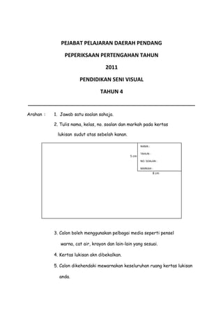 PEJABAT PELAJARAN DAERAH PENDANG
PEPERIKSAAN PERTENGAHAN TAHUN
2011
PENDIDIKAN SENI VISUAL
TAHUN 4
________________________________________________________________
Arahan : 1. Jawab satu soalan sahaja.
2. Tulis nama, kelas, no. soalan dan markah pada kertas
lukisan sudut atas sebelah kanan.
3. Calon boleh menggunakan pelbagai media seperti pensel
warna, cat air, krayon dan lain-lain yang sesuai.
4. Kertas lukisan akn dibekalkan.
5. Calon dikehendaki mewarnakan keseluruhan ruang kertas lukisan
anda.
5 cm
8 cm
NAMA :
TAHUN :
NO. SOALAN :
MARKAH :
 