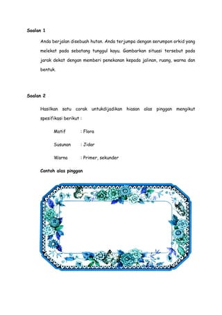 Soalan 1
Anda berjalan disebuah hutan. Anda terjumpa dengan serumpon orkid yang
melekat pada sebatang tunggul kayu. Gambarkan situasi tersebut pada
jarak dekat dengan memberi penekanan kepada jalinan, ruang, warna dan
bentuk.
Soalan 2
Hasilkan satu corak untukdijadikan hiasan alas pinggan mengikut
spesifikasi berikut :
Motif : Flora
Susunan : Jidar
Warna : Primer, sekunder
Contoh alas pinggan
 