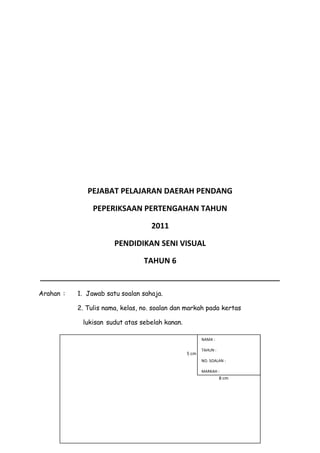 PEJABAT PELAJARAN DAERAH PENDANG
PEPERIKSAAN PERTENGAHAN TAHUN
2011
PENDIDIKAN SENI VISUAL
TAHUN 6
________________________________________________________________
Arahan : 1. Jawab satu soalan sahaja.
2. Tulis nama, kelas, no. soalan dan markah pada kertas
lukisan sudut atas sebelah kanan.
5 cm
8 cm
NAMA :
TAHUN :
NO. SOALAN :
MARKAH :
 