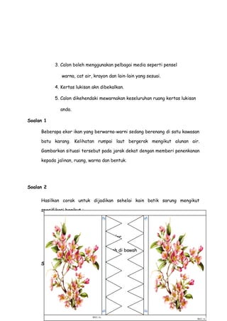 3. Calon boleh menggunakan pelbagai media seperti pensel
warna, cat air, krayon dan lain-lain yang sesuai.
4. Kertas lukisan akn dibekalkan.
5. Calon dikehendaki mewarnakan keseluruhan ruang kertas lukisan
anda.
Soalan 1
Beberapa ekor ikan yang berwarna-warni sedang berenang di satu kawasan
batu karang. Kelihatan rumpai laut bergerak mengikut alunan air.
Gambarkan situasi tersebut pada jarak dekat dengan memberi penenkanan
kepada jalinan, ruang, warna dan bentuk.
Soalan 2
Hasilkan corak untuk dijadikan sehelai kain batik sarung mengikut
spesifikasi berikut :
Motif : Flora dan fauna
Warna : Primer, sekunder
Susunan : Seperti contoh di bawah
Susunan motif
 