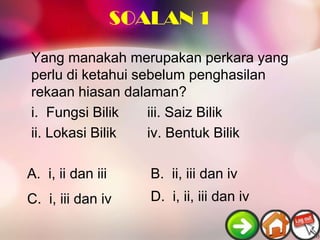 SOALAN 1
Yang manakah merupakan perkara yang
perlu di ketahui sebelum penghasilan
rekaan hiasan dalaman?
i. Fungsi Bilik    iii. Saiz Bilik
ii. Lokasi Bilik   iv. Bentuk Bilik

A. i, ii dan iii      B. ii, iii dan iv
C. i, iii dan iv      D. i, ii, iii dan iv
 