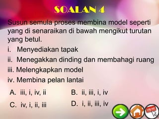 SOALAN 4
Susun semula proses membina model seperti
yang di senaraikan di bawah mengikut turutan
yang betul.
i. Menyediakan tapak
ii. Menegakkan dinding dan membahagi ruang
iii. Melengkapkan model
iv. Membina pelan lantai
A. iii, i, iv, ii     B. ii, iii, i, iv
C. iv, i, ii, iii     D. i, ii, iii, iv
 