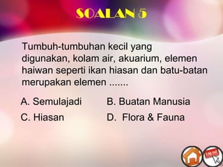 SOALAN 5

Tumbuh-tumbuhan kecil yang
digunakan, kolam air, akuarium, elemen
haiwan seperti ikan hiasan dan batu-batan
merupakan elemen .......
A. Semulajadi     B. Buatan Manusia
C. Hiasan         D. Flora & Fauna
 
