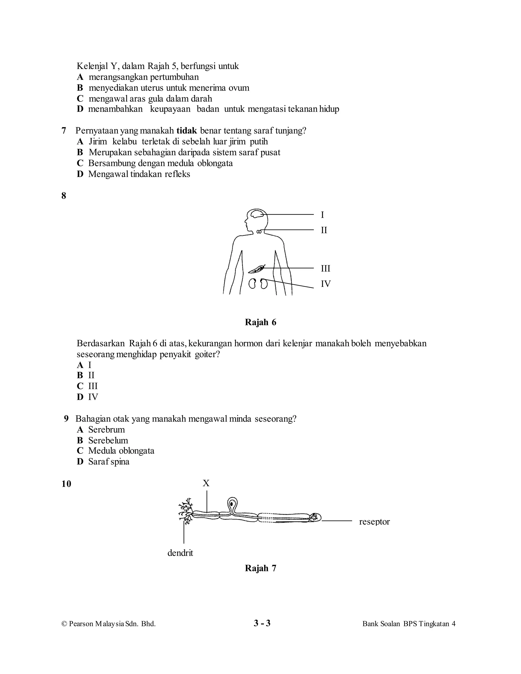 © Pearson MalaysiaSdn. Bhd. 3 - 3 Bank Soalan BPS Tingkatan 4
Kelenjal Y, dalam Rajah 5, berfungsi untuk
A merangsangkan pertumbuhan
B menyediakan uterus untuk menerima ovum
C mengawal aras gula dalam darah
D menambahkan keupayaan badan untuk mengatasi tekanan hidup
7 Pernyataan yang manakah tidak benar tentang saraf tunjang?
A Jirim kelabu terletak di sebelah luar jirim putih
B Merupakan sebahagian daripada sistem saraf pusat
C Bersambung dengan medula oblongata
D Mengawal tindakan refleks
8
Rajah 6
Berdasarkan Rajah 6 di atas,kekurangan hormon dari kelenjar manakah boleh menyebabkan
seseorang menghidap penyakit goiter?
A I
B II
C III
D IV
9 Bahagian otak yang manakah mengawal minda seseorang?
A Serebrum
B Serebelum
C Medula oblongata
D Saraf spina
10
Rajah 7
I
II
III
IV
X
reseptor
dendrit
 