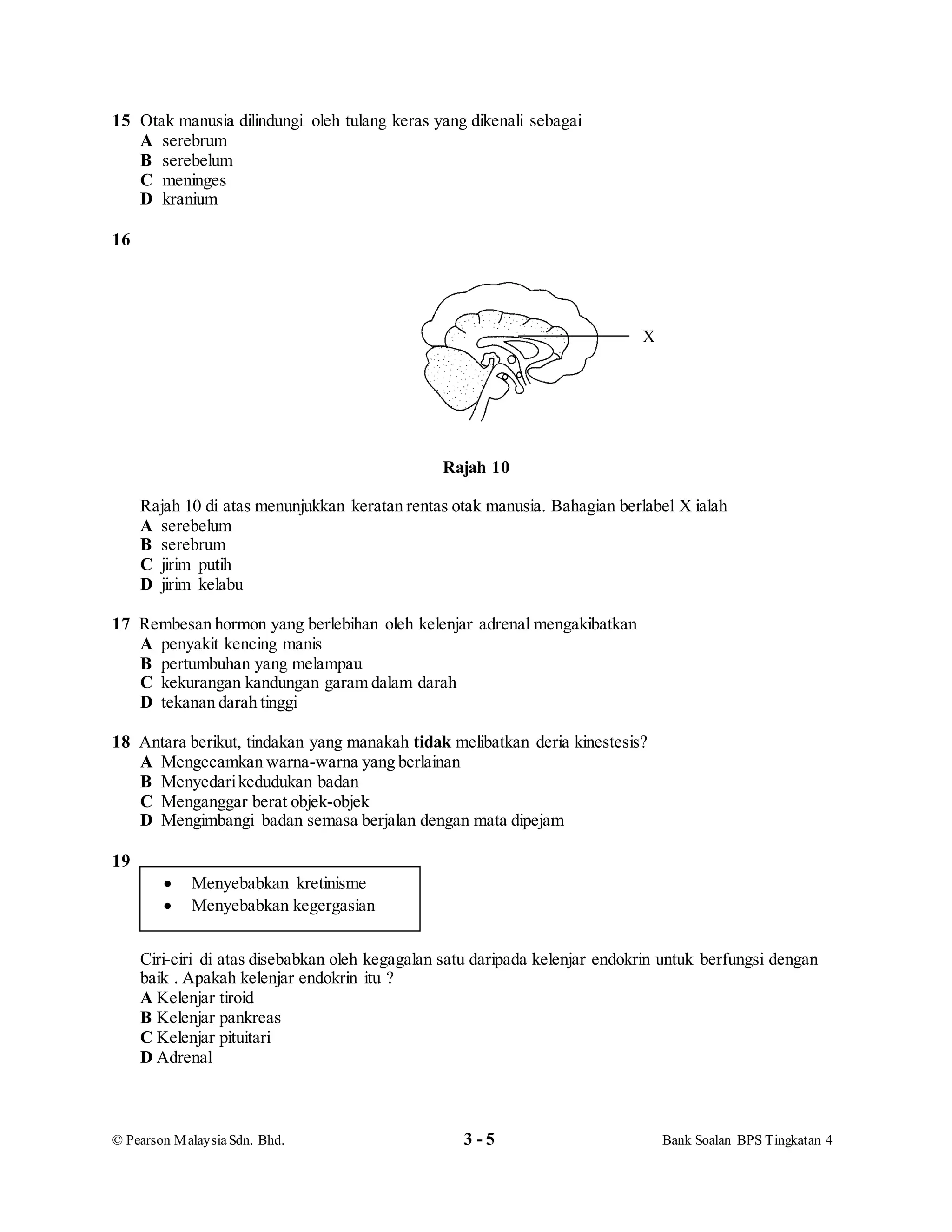 © Pearson MalaysiaSdn. Bhd. 3 - 5 Bank Soalan BPS Tingkatan 4
15 Otak manusia dilindungi oleh tulang keras yang dikenali sebagai
A serebrum
B serebelum
C meninges
D kranium
16
Rajah 10
Rajah 10 di atas menunjukkan keratan rentas otak manusia. Bahagian berlabel X ialah
A serebelum
B serebrum
C jirim putih
D jirim kelabu
17 Rembesan hormon yang berlebihan oleh kelenjar adrenal mengakibatkan
A penyakit kencing manis
B pertumbuhan yang melampau
C kekurangan kandungan garam dalam darah
D tekanan darah tinggi
18 Antara berikut, tindakan yang manakah tidak melibatkan deria kinestesis?
A Mengecamkan warna-warna yang berlainan
B Menyedarikedudukan badan
C Menganggar berat objek-objek
D Mengimbangi badan semasa berjalan dengan mata dipejam
19
Ciri-ciri di atas disebabkan oleh kegagalan satu daripada kelenjar endokrin untuk berfungsi dengan
baik . Apakah kelenjar endokrin itu ?
A Kelenjar tiroid
B Kelenjar pankreas
C Kelenjar pituitari
D Adrenal
 Menyebabkan kretinisme
 Menyebabkan kegergasian
X
 