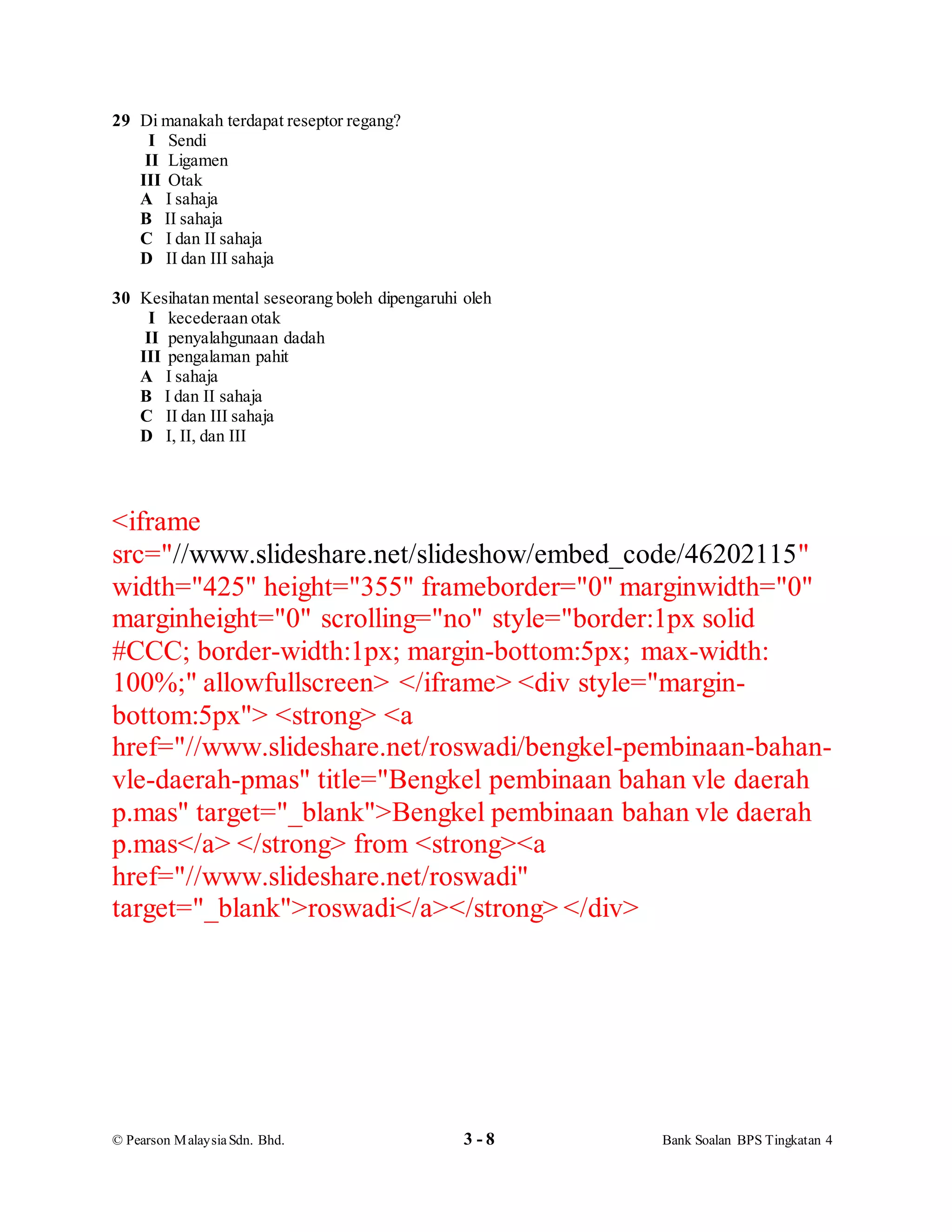 © Pearson MalaysiaSdn. Bhd. 3 - 8 Bank Soalan BPS Tingkatan 4
29 Di manakah terdapat reseptor regang?
I Sendi
II Ligamen
III Otak
A I sahaja
B II sahaja
C I dan II sahaja
D II dan III sahaja
30 Kesihatan mental seseorang boleh dipengaruhi oleh
I kecederaan otak
II penyalahgunaan dadah
III pengalaman pahit
A I sahaja
B I dan II sahaja
C II dan III sahaja
D I, II, dan III
<iframe
src="//www.slideshare.net/slideshow/embed_code/46202115"
width="425" height="355" frameborder="0" marginwidth="0"
marginheight="0" scrolling="no" style="border:1px solid
#CCC; border-width:1px; margin-bottom:5px; max-width:
100%;" allowfullscreen> </iframe> <div style="margin-
bottom:5px"> <strong> <a
href="//www.slideshare.net/roswadi/bengkel-pembinaan-bahan-
vle-daerah-pmas" title="Bengkel pembinaan bahan vle daerah
p.mas" target="_blank">Bengkel pembinaan bahan vle daerah
p.mas</a> </strong> from <strong><a
href="//www.slideshare.net/roswadi"
target="_blank">roswadi</a></strong> </div>
 