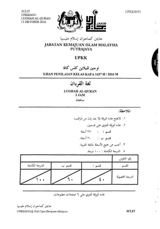 SULIT
UPKK06/0l 8
LUGHAH AL-QURAN
13 OKTOBER 2016
.IJA~M
• •
~ iJL,l 0.J>--LS ~l>.­
JABATAN KEMAJUAN ISLAM MALAYSIA
PUTRAJAYA
UPKK
.!IS' ~ ~~ !,):>.-Jl
UJIAN PENILAIAN KELAS KAFA 1437 HI 2016 M
LUGHAH AL-QURAN
2JAM
1)~1,...,
~~1).1 if 0~1 ~ )'! :UJ.,JI o~ ~)' '
.~ J.>- t.;#- :UJ_,JI o~ 'I'
U!....,j ro
.~_rll ~~ ili....~l e::r. ~ ~i i
•~J~ ' • • : U.LS:Ji ~J..UI .f
UPKK06/0I
I •
r-' ~I
~ i)L..l 0yo:-W'"' ~.>..
UPKK06/0l@ Hak Cipta Kerajaan Malaysia SULIT
 