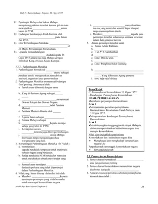 Bab 5 : Kemerdekaan Negara 31 Ogos 1957



11. Pemimpin Melayu dan bukan Melayu
    menyokong pakatan tersebut kerana yakin akan         b. _________________________menyelesaikan
    mewujudkan ______________________antara                  isu-isu yang rumit dan sensitif dapat dicapai
    kaum di PTM.                                             tanpa menumpahkan darah.
12. Cadangan Suruhanjaya Reid diterima oleh              c. Memberi______________________kepada para
    ______ ______________________pada bulan                  pemimpin tersebut seharusnya sentiasa tersemat
    Jun 1957.                                                dalam hati generasi hari ini
13. Draf Perlembagaan Merdeka _______________          5. Antara pemimpin tersebut ialah
    ______________________________________ol               a. Tunku Abdul Rahman,
    eh Majlis Perundangan Persekutuan.                     b. __________________
14. Upacara menandatangani                                 c. Tun V.T. Sambanthan
    _____________________ diadakan pada 15                 d. __________________
    Ogos 1957 antara raja-raja Melayu dengan               e. Dato’ Onn Ja’afar,
    British di King,s House, Kuala Lumpur.                 f. ________________________
                                                           g. Dato’ Panglima Bukit Gantang
 5.2.2 . Perlembagaan Merdeka
 1. Perlembagaan bermaksud __________________              h. ______________________________________
    __________________________ utama sebagai                  ______________________________________
    panduan untuk menguruskan pentadbiran                     _____ Yang diPertuan Agong pertama
    institusi, organisasi atau pemerintahan .              i. serta raja-raja Melayu
 2. Perlembagaan Merdeka mempunyai beberapa
    fasal penting. Antaranya ialah:
    a. Persekutuan dibentuk dengan nama
        ______________________________                  Tema/Tajuk
    b. Yang di-Pertuan Agong sebagai ______             C) Pemasyhuran Kemerdekaan 31 Ogos 1957
        _____                                           - Kandungan Pemasyhuran Kemerdekaan
    c. ___________________________mempunyai             HASIL PEMBELAJARAN
        Dewan Rakyat dan Dewan Negara.                  Memahami perjuangan Kemerdekaan
    d. ______________________ialah Perdana              Aras 1
        Menteri                                           Menceritakan peristiwa perisytiharan
    e. Perdana Menteri dibantu oleh ______                Kemerdekaan Persekutuan Tanah Melayu pada
        ______.                                           31 Ogos 1957
    f. Agama Islam sebagai _______________                Menyenaraikan kandungan Pemasyhuran
    g. Bahasa Melayu sebagai                              Kemerdekaan
    h. ______________________kepada sesiapa             Aras 3
        sahaja yang lahir di PTM.                         Membincangkan tanggungjawab rakyat Malaysia
    i. Kerakyatan secara ___________________              dalam mempertahankan kedaulatan negara dan
        _________ tertentu juga diberi pertimbangan.      mengisi kemerdekaan.
    j. ______________________orang Melayu               Nilai dan tingkahlaku patriotisme
        diteruskan tanpa mengurangkan hak               Kemerdekaan dan kedaulatan negara kita
        warganegara yang lain.                               Menghargai dan menghadapi kemerdekaan
 3. Kepentingan Perlembagaan Merdeka 1957 ialah :            negara kita
    a. memberikan _____________________                 Perpaduan rakyat tunggak kemerdekaan negara
        kepada penduduk tempatan untuk menerajui             Bertanggungjawab
        sebuah negara yang berdaulat.
    b. Setiap penduduk PTM hendaklah berusaha          5.3 Pemasyhuran Kemerdekaan
        untuk melahirkan sebuah masyarakat yang        1. Pemasyhuran bermaksud _____________________
        ____________
                                                          atau pengumuman penting
    c. Semua kaum mendapat _____________
        daripada perkara yang telah dipersetujui       2. Pemasyhuran Kemerdekaan menandakan negara
        dalam Perlembagaan Merdeka.                       kita bebas daripada ______________________
 4. Nilai yang harus diterap dalam hal ini ialah       3. Antara kronologi peristiwa sebelum pemasyhuran
    a. Memberi ______________________kepada               kemerdekaan ialah :
        pemimpin-pemimpin yang telah berusaha
        untuk mencapai kemerdekaan negara.
 Modul Baja Bina Sejarah Tingkatan 3                                                                     28
 