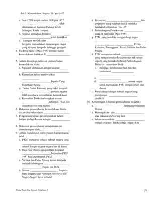 Bab 5 : Kemerdekaan Negara 31 Ogos 1957

     a. Jam 12.00 tengah malam 30 Ogos 1957,              e. Perjanjian __________________________ dan
        ______ ______________________telah                    perjanjian yang sebelum tarikh merdeka
        diturunkan di hadapan Padang Kelab                    hendaklah dibatalkan (ms 165)
        Selangor, Kuala Lumpur.                           f. Perlembagaan Persekutuan ______________
     b. Sejurus kemudian, bendera ______________              pada 31 hari bulan Ogos 1957.
        ______________________telah dinaikkan.            g. PTM yang merdeka mengandungi negeri
     c. Laungan merdeka dan _________________                 _______________________________________
        bergema menandakan kemenangan rakyat                  _____________________________ Perlis,
        yang terlepas danipada belenggu penjajah.             Kelantan, Terengganu , Perak, Melaka dan Pulau
4.   Esoknya pada 31Ogos 1957 permasyhuran                    Pinang.
     kemerdekaan diadakan di __________________           h. PTM merupakan sebuah _________________
     ________________                                         yang mengutamakan kesejahteraan rakyatnya
5.   Antara kronologi peristiwa pemasyhuran                   seperti yang termaktub dalam Perlembagaan
     kemerdekaan ialah :                                      Malaysia seperti(ms 165) :
     a. Upacara dimulakan dengan ucapan ______                i. menjaga keselamatan hak-hak dan
        ____________________________________                       keutamaan _________________
     b. Kemudian beliau menyerahkan                                ___________________________
        _____________                                        ii. ________________
        ______________________kepada Yang                   iii. ______________________semua rakyat
        Dipertuan Agung                                            untuk memajukan PTM dengan aman dan
     c. Tunku Abdul Rahman, yang bakal menjadi                     damai
        ______________________pertama negara              i. Persekutuan sebagai sebuah negera yang
        telah membaca perisytiharan kemerdekaan               mempunyai ______________________
     d. Kemudian Tunku melaungkan seruan                      (ms165)
        ____________________ sebanyak 7 kali dan      10. Kepentingan dokumen pemasyhuran ini ialah :
        disambut oleh para hadirin                        a. ______________________daripada penjajahan
6.   Dokumen pemasyhuran kemerdekaan ditulis                  British
     dalam dua bahasa iaitu ____________________          b. Menunjukkan kita ______________________
7.   Penggunaan tulisan jawi digunakan dalam                  atau dikuasai oleh orang lain
     bahasa melayu kerana sebagai ______________          c. bebas menentukan ______________________
     ______________                                           mengikut acuan dan hala tuju negara kita .
8.   Dokumen pemasyhuran kemerdekaan ini
     ditandatangani oleh ______________________
9.   Antara kandungan pemasyhuran Kemerdekaan
     ialah :
     a. PTM mencapai sebagai sebuah negara yang
        ____________________________________
        setaraf dengan negara-negara lain di dunia.
     b. Raja-raja Melayu dengan Ratu England
        ______________________Perjanjian PTM
        1957 bagi membentuk PTM
     c. Melaka dan Pulau Pinang tamat daripada
        menjadi sebahagian ____________________
        _______________ (rujuk ms 165)
     d. Semua ______________________Baginda
        Ratu England dan Parlimen British ke atas
        Negeri-Negeri Selat terbatal.



Modul Baja Bina Sejarah Tingkatan 3                                                                       29
 