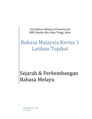 Unit Bahasa Malaysia Prauniversiti
        SMK. Bandar Mas, Kota Tinggi, Johor



Bahasa Malaysia Kertas 1
    Latihan Topikal



Sejarah & Perkembangan
Bahasa Melayu




 Mohd Fadil bin Talib
 01-01-2012
 