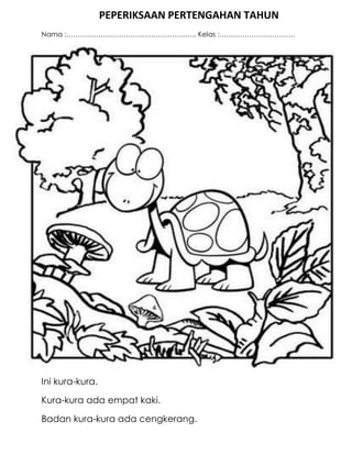 PEPERIKSAAN PERTENGAHAN TAHUN
Nama :…………………………………………….….. Kelas :……………………………




Ini kura-kura.

Kura-kura ada empat kaki.

Badan kura-kura ada cengkerang.
 