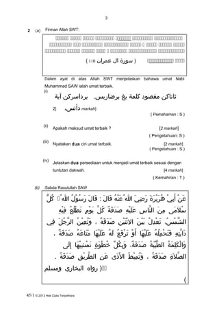 3
2 (a) Firman Allah SWT:
      
        
       
 )‫سورة‬‫ال‬‫عمران‬110(
Dalam ayat di atas Allah SWT menjelaskan bahawa umat Nabi
Muhammad SAW ialah umat terbaik.
(i)
‫ثاتاكن‬‫مقصود‬‫كلمة‬‫يغ‬.‫برضاريس‬‫برداسركن‬‫آية‬
،‫دأتس‬]2 markah]
( Pemahaman : S )
(ii)
Apakah maksud umat terbaik ? [2 markah]
( Pengetahuan: S )
(iii)
Nyatakan dua ciri umat terbaik. [2 markah]
( Pengetahuan : S )
(iv)
Jelaskan dua persediaan untuk menjadi umat terbaik sesuai dengan
tuntutan dakwah. [4 markah]
( Kemahiran : T )
(b) Sabda Rasulullah SAW:
‫ن‬ْ ‫أ‬ ‫ع‬َ‫ي‬ْ ‫أ‬ ‫ب‬ِ‫ْي‬ ‫أ‬َ‫ة‬َ ‫ر‬َ ‫ي‬ْ ‫أ‬ ‫ر‬َ ‫ه‬ُ‫ي‬َ ‫ض‬ِ‫ْي‬ ‫ر‬َ‫ا‬‫ه‬ُ ‫ن‬ْ ‫أ‬ ‫ع‬َ ُ‫ل‬َ ‫قا‬َ‫ل‬َ ‫قا‬َ :‫ل‬ُ ‫و‬ْ ‫أ‬ ‫س‬ُ ‫ر‬َ‫ا‬ُ‫ل‬ُّ  ‫ك‬ُ
‫سال‬َُ‫م ى‬َ‫ن‬َ ‫م‬ِ‫ْي‬‫س‬ِ‫ْي‬ ‫نا‬َّ ‫ال‬‫ه‬ِ‫ْي‬ ‫ي‬ْ ‫أ‬ ‫ل‬َ ‫ع‬َ‫ة‬ٌ ‫ك‬ ‫ق‬َ ‫د‬َ ‫ص‬َ‫ل‬َّ ‫ك‬ُ‫م‬ٍ ‫ت‬ ‫و‬ْ ‫أ‬ ‫ي‬َ‫ع‬ُ ‫ل‬ُ ‫ط‬ْ ‫أ‬ ‫ت‬َ‫ه‬ِ‫ْي‬ ‫ي‬ْ ‫أ‬ ‫ف‬ِ‫ْي‬
،‫س‬ُ ‫م‬ْ ‫أ‬ ‫ش‬َّ ‫ال‬‫ل‬ُ ‫د‬ِ‫ْي‬ ‫ع‬ْ ‫أ‬ ‫ت‬َ‫ن‬َ ‫ي‬ْ ‫أ‬ ‫ب‬َ‫ن‬ِ‫ْي‬ ‫ي‬ْ ‫أ‬ ‫ن‬َ ‫ث‬ْ ‫أ‬ ‫ال‬‫ة‬ٌ ‫ك‬ ‫ق‬َ ‫د‬َ ‫ص‬َ،‫ن‬ُ ‫ي‬ْ ‫أ‬ ‫ع‬ِ‫ْي‬ ‫ت‬ُ ‫و‬َ‫ل‬َ ‫ج‬ُ ‫ر‬َّ ‫ال‬‫في‬ِ‫ْي‬
‫ه‬ِ‫ْي‬ ‫ت‬ِ‫ْي‬ ‫ب‬َّ ‫دا‬َ‫ه‬ُ ‫ل‬ُ ‫م‬ِ‫ْي‬ ‫ح‬ْ ‫أ‬ ‫ت‬َ ‫ف‬َ‫ها‬َ ‫ي‬ْ ‫أ‬ ‫ل‬َ ‫ع‬َ‫و‬ْ ‫أ‬ ‫أ‬َ‫ع‬ُ ‫ف‬َ ‫ر‬ْ ‫أ‬ ‫ت‬َ‫ه‬ُ ‫ل‬َ‫ها‬َ ‫ي‬ْ ‫أ‬ ‫ل‬َ ‫ع‬َ‫ه‬ُ ‫ع‬َ ‫تا‬َ ‫م‬َ‫ة‬ٌ ‫ك‬ ‫ق‬َ ‫د‬َ ‫ص‬َ،
‫ة‬ُ ‫م‬َ ‫ل‬ِ‫ْي‬ ‫ك‬َ ‫ل‬ْ ‫أ‬ ‫وا‬َ‫ة‬ُ ‫ب‬َ ‫ي‬ِّ‫َب‬ ‫ط‬َّ ‫ال‬،‫ة‬ٌ ‫ك‬ ‫ق‬َ ‫د‬َ ‫ص‬َ‫ل‬ِّ‫َب‬ ‫ك‬ُ ‫ب‬ِ‫ْي‬ ‫و‬َ‫ة‬ٍ ‫ت‬ ‫و‬َ ‫ط‬ْ ‫أ‬ ‫خ‬ُ‫ها‬َ ‫ي‬ْ ‫أ‬ ‫ش‬ِ‫ْي‬ ‫م‬ْ ‫أ‬ ‫ت‬َ‫ل ى‬َ ‫إ‬ِ‫ْي‬
‫ة‬ِ‫ْي‬ ‫ال‬َ ‫ص‬َّ ‫ال‬‫ة‬ٌ ‫ك‬ ‫ق‬َ ‫د‬َ ‫ص‬َ،‫ط‬ُ ‫ي‬ْ ‫أ‬ ‫م‬ِ‫ْي‬ ‫ت‬ُ ‫و‬َ‫ذ ى‬َ ‫ل‬َ ‫ا‬‫ن‬ِ‫ْي‬ ‫ع‬َ‫ق‬ِ‫ْي‬ ‫ي‬ْ ‫أ‬ ‫ر‬ِ‫ْي‬ ‫ط‬َّ ‫ال‬‫ة‬ٌ ‫ك‬ ‫ق‬َ ‫د‬َ ‫ص‬َ.
‫رواه‬ )‫البخاري‬‫ومسلم‬
(
45/1 © 2013 Hak Cipta Terpelihara
 
