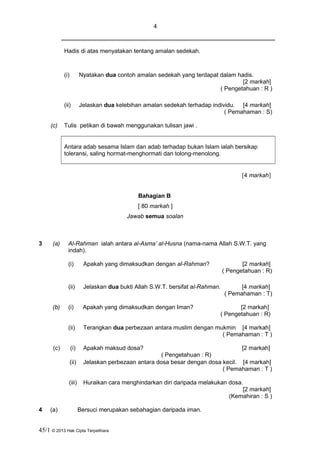 4
Hadis di atas menyatakan tentang amalan sedekah.
(i) Nyatakan dua contoh amalan sedekah yang terdapat dalam hadis.
[2 markah]
( Pengetahuan : R )
(ii) Jelaskan dua kelebihan amalan sedekah terhadap individu. [4 markah]
( Pemahaman : S)
(c) Tulis petikan di bawah menggunakan tulisan jawi .
Antara adab sesama Islam dan adab terhadap bukan Islam ialah bersikap
toleransi, saling hormat-menghormati dan tolong-menolong.
[4 markah]
Bahagian B
[ 80 markah ]
Jawab semua soalan
3 (a) Al-Rahman ialah antara al-Asma’ al-Husna (nama-nama Allah S.W.T. yang
indah).
(i) Apakah yang dimaksudkan dengan al-Rahman? [2 markah]
( Pengetahuan : R)
(ii) Jelaskan dua bukti Allah S.W.T. bersifat al-Rahman. [4 markah]
( Pemahaman : T)
(b) (i) Apakah yang dimaksudkan dengan Iman? [2 markah]
( Pengetahuan : R)
(ii) Terangkan dua perbezaan antara muslim dengan mukmin [4 markah]
( Pemahaman : T )
(c) (i) Apakah maksud dosa? [2 markah]
( Pengetahuan : R)
(ii) Jelaskan perbezaan antara dosa besar dengan dosa kecil. [4 markah]
( Pemahaman : T )
(iii) Huraikan cara menghindarkan diri daripada melakukan dosa.
[2 markah]
(Kemahiran : S )
4 (a) Bersuci merupakan sebahagian daripada iman.
45/1 © 2013 Hak Cipta Terpelihara
 