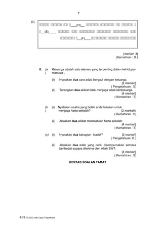 7
(ii)
   ___(D)__     
__(E)____      
  __(F)___     
]3markah[
)Kemahiran : S(
6. (a
)
Keluarga adalah satu elemen yang terpenting dalam kehidupan
manusia .
(i) Nyatakan dua cara adab bergaul dengan keluarga.
[2 markah]
( Pengetahuan : S)
(ii) Terangkan dua akibat tidak menjaga adab berkeluarga.
[4 markah]
( Kemahiran : T)
(b
)
(i) Nyatakan usaha yang boleh anda lakukan untuk
menjaga harta sekolah? [2 markah]
( Kemahiran : S)
(ii) Jelaskan dua akibat merosakkan harta sekolah.
[4 markah]
( Kemahiran : T)
(c) (i) Nyatakan dua bahagian ibadat? [2 markah]
( Pengetahuan :R )
(ii) Jelaskan dua adab yang perlu disempurnakan semasa
beribadat supaya diterima oleh Allah SWT.
[4 markah]
( Kemahiran : S)
KERTAS SOALAN TAMAT
45/1 © 2013 Hak Cipta Terpelihara
 