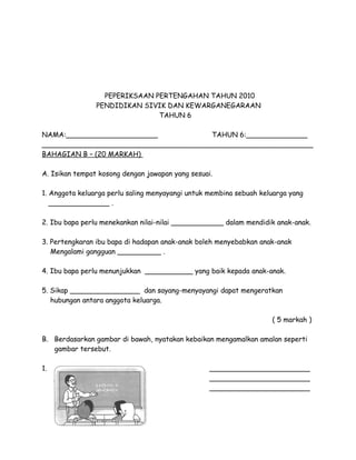 PEPERIKSAAN PERTENGAHAN TAHUN 2010
PENDIDIKAN SIVIK DAN KEWARGANEGARAAN
TAHUN 6
NAMA:_____________________
TAHUN 6:______________
______________________________________________________________
BAHAGIAN B – (20 MARKAH)
A. Isikan tempat kosong dengan jawapan yang sesuai.
1. Anggota keluarga perlu saling menyayangi untuk membina sebuah keluarga yang
______________ .
2. Ibu bapa perlu menekankan nilai-nilai ____________ dalam mendidik anak-anak.
3. Pertengkaran ibu bapa di hadapan anak-anak boleh menyebabkan anak-anak
Mengalami gangguan __________ .
4. Ibu bapa perlu menunjukkan ___________ yang baik kepada anak-anak.
5. Sikap ________________ dan sayang-menyayangi dapat mengeratkan
hubungan antara anggota keluarga.
( 5 markah )
B. Berdasarkan gambar di bawah, nyatakan kebaikan mengamalkan amalan seperti
gambar tersebut.
1.

_______________________
_______________________
_______________________

 