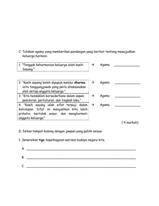 C. Tuliskan agama yang memberikan pandangan yang berikut tentang mewujudkan
keluarga harmoni.
1. ”Tonggak keharmonian keluarga ialah kasih
Sayang.”



Agama

_____________

2. ”Kasih sayang boleh dipupuk melalui dharma
iaitu tanggungjawab yang perlu dilaksanakan
oleh setiap anggota keluarga.”
3. ”Kita hendaklah bersederhana dalam aspek
pemikiran, pertuturan, dan tingkah laku.”
4. ”Kasih sayang ialah sifat terpuji dalam
kehidupan. Sifat ini menjadikan kita lebih
prihatin, bertolak ansur, dan menghormati
anggota keluarga.”



Agama

_____________



Agama

_____________



Agama

_____________

( 4 markah)
D. Isikan tempat kosong dengan jawpan yang palinh sesuai.
1. Senaraikan tiga kepelbagaian warisan budaya negara kita.
A. ________________________________________________________
B. ________________________________________________________
C. ________________________________________________________

 