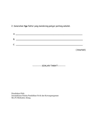 2. Senaraikan tiga faktor yang mendorong pelajar ponteng sekolah.

A. ________________________________________________________
B. ________________________________________________________
C. ________________________________________________________
( 6markah)

----------- SOALAN TAMAT----------

Disediakan Oleh:
Jawatankuasa Panitia Pendidikan Sivik dan Kewarganegaraan
SK (P) Methodist, Klang.

 