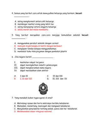 4. Semua yang berikut cara untuk mewujudkan keluarga yang harmoni, kecuali
____________ .
A.
B.
C.
D.

saling menghormati antara ahli keluarga
mendengar nasihat orang yang lebih tua
saling menyayangi antara anggota keluarga
selalu marah dan malas membantu

5. Yang berikut merupakan cara-cara menjaga kemudahan sekolah kecuali
___________ .
A.
B.
C.
D.

menggunakan perabot sekolah dengan cermat
memijak-mijak bangku di kantin dengan berkasut
mengepam tandas selepas menggunakannya
membalut buku teks pinjaman dengan pembalut plastik

6. Jika negara bersih _________________ .
I.
II.
III.
IV.

kesihatan rakyat terjamin
dapat meningkatkan industri pelancongan
dapat mengharumkan nama negara
dapat merosakkan alam sekitar

A.
B.

I dan II
I, II dan III

C.
D.

II dan III
II, III dan IV

7. Yang manakah bukan tugas agensi di atas?
A.
B.
C.
D.

Melindungi nyawa dan harta sekiranya berlaku kebakaran.
Memadam, menentang, mencegah dan mengawal kebakaran.
Menjalankan penyiasatan tentang sebab, punca dan hal kebakaran.
Melaksanakan dasar integrasi nasional.

 