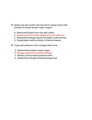 29. Apakah yang akan berlaku sekiranya aktivti gotong royong tidak
dijalankan di sebuah kawasan tempat tinggal ?
A.
B.
C.
D.

Banyak pokok-pokok hutan yang akan tumbuh
Suasana persekitaran akan menjadi kotor dan tidak ceria
Menyebabkan pelbagai penyakit berjangkit mudah merebak
Mengurangkan jumlah penduduk di sesebuah kawasan

30. Tujuan awal penubuhan rukun tetangga adalah untuk
A.
B.
C.
D.

Membersihkan kawasan tempat tinggal.
Menjaga keselamatan penduduk setempat.
Memberi bantuan kepada penduduk miskin.
Mengeratkan hubungan penduduk pelbagai kaum.

 