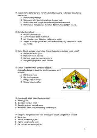 3
12. Apabila kamu bertandang ke rumah sahabat kamu yang berbangsa Cina, kamu
dikehendaki
A. Memakai baju kebaya
B. Memasang televisyen di rumahnya dengan kuat.
C. Duduk di sebelah kirinya sebagai menghormati tuan rumah.
D. Memintanya menyediakan makanan dan minuman dengan segera.
13. Beriadah bermaksud ________
A. Aktiviti hujung minggu
B. Aktiviti rekreasi pada musim cuti.
C. Aktiviti sukan yang dilakukan pada waktu santai.
D. Segala aktiviti yang dilakukan pada waktu lapang bagi merehatkan badan
dan minda.
14. Kamu dilantik sebagai ketua kelas. Apakah tugas kamu sebagai ketua kelas?
A. Memerhati aktiviti guru.
B. Memarahi rakan sekelas.
C. Menjaga kelas dan membantu guru.
D. Mengawal pergerakan rakan sekolah.
15. Soalan 15 berdasarkan gambar di sebelah.
Apakah faedah yang dapat kita peroleh daripada aktiviti
tersebut?
A. Membuang masa
B. Menjimatkan wang
C. Mengurangkan tenaga
D. Belajar hidup berdikari
16. Antara adab-adab dalam bersukan ialah ______________
A. Meninggi diri
B. Berkasar dengan rakan
C. Bertoleransi dan bertolak ansur
D. Memarahi rakan yang memenangi pertandingan.
17. Kita perlu mengetahui butir-butir tentang jiran seperti yang berikut, kecuali
A. Nama jiran
B. Jumlah ahli keluarga jiran
C. Agama yang mereka anuti
D. Hal peribadi ahli keluarga jiran
 
