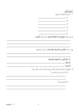 ‫السؤال الثاني :‬
                                                      ‫أ. اذكر اقسام ألفاظ االستفهام‬
                                      ‫1) __________________________‬
                                      ‫__________________________‬                     ‫2)‬
                                      ‫__________________________‬                     ‫3)‬
                                      ‫__________________________‬                     ‫4)‬
                                      ‫__________________________‬                     ‫5)‬
                                       ‫_________________________‬                     ‫6)‬
                                ‫ب. مىت يكون الهمزة في االستفهام للتصديق ؟ ومىت يكون للتصور ؟‬
 ‫____________________________________________________________‬
 ‫____________________________________________________________‬
 ‫____________________________________________________________‬
                                   ‫ج. (1) بٌن الفرق بين االستبطاء واالستبعاد يف أسلوب االستفهام‬
                                                                                      ‫ن‬
 ‫____________________________________________________________‬
 ‫____________________________________________________________‬
                                                       ‫(2) مثّل لكل من االستبطاء واالستبعاد‬
 ‫االستبطاء :______________________________________________________‬
 ‫االستبعاد :______________________________________________________‬
                          ‫د. وضح وجو الشك يف ادلثالٌن اآلتيٌن مع بيان اجلواب ادلناسب لكل منهما :‬
                                                                                           ‫ن‬
                                          ‫1) أأنت غرست ىذا الشجر ؟‬
‫________________________________________________________‬
‫________________________________________________________‬
                                                                      ‫2) أأنصفت عليا ؟‬
‫________________________________________________________‬
‫________________________________________________________‬




‫2008 )‪STAM(S‬‬                         ‫2‬
 