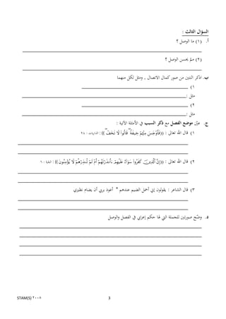 ‫السؤال الثالث :‬
                                                     ‫أ. (1) ما الوصل ؟‬
  ‫___________________________________________________________‬
                                                 ‫(2) مم حيسن الوصل ؟‬
                                                              ‫ن‬
  ‫___________________________________________________________‬
                                                              ‫ب. اذكر اثنتٌن من صور كمال االتصال , ومثل لكل منهما‬
                                                  ‫1) ___________________________________‬
  ‫مثل :______________________________________________________‬
                      ‫2) ___________________________________‬
  ‫مثل :______________________________________________________‬
                                                                                  ‫ج. عٌن موضع الفصل مع ذكر السبب يف األمثلة اآلتية :‬
                                                                                                                               ‫ن‬
                                                 ‫((‪ : ))        ‬الذاريات : 82‬          ‫1) قال اهلل تعاىل :‬
‫________________________________________________________‬
‫________________________________________________________‬
           ‫((‪ : ))           ‬البقرة : 6‬   ‫2) قال اهلل تعاىل :‬
‫________________________________________________________‬
‫________________________________________________________‬
                  ‫3) قال الشاعر : يقولون إين أمحل الضيم عندىم * أعوذ بريب أن يضام نظًني‬
‫________________________________________________________‬
‫________________________________________________________‬
                              ‫د. وضح صورتٌن للجملة اليت ذلا حكم إعرايب يف الفصل والوصل‬
                                                                                 ‫ن‬
 ‫____________________________________________________________‬
 ‫____________________________________________________________‬
 ‫____________________________________________________________‬
 ‫____________________________________________________________‬




‫2008 )‪STAM(S‬‬                                                               ‫3‬
 
