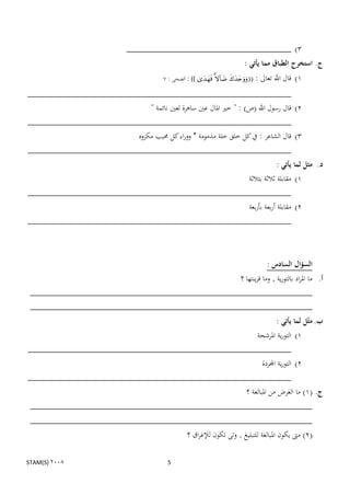 ‫3) ___________________________________‬
                                                                               ‫ج. استخرج الطباق مما يأتي :‬
                                         ‫((‪ : ))   ‬الضحى : 7‬   ‫1) قال اهلل تعاىل :‬
‫________________________________________________________‬
                            ‫2) قال رسول اهلل (ص) : " خًن ادلال عٌن ساىرة لعٌن نائمة "‬
‫________________________________________________________‬
                        ‫3) قال الشاعر : يف كل خلق خلة مذمومة * ووراء كل حمبب مكروه‬
‫________________________________________________________‬
                                                            ‫د. مثل لما يأتي :‬
                                               ‫1) مقابلة ثالثة بثالثة‬
‫________________________________________________________‬
                                               ‫2) مقابلة أربعة بأربعة‬
‫________________________________________________________‬



                                                                                           ‫السؤال السادس :‬
                                              ‫أ. ما ادلراد بالتورية , وما قرينتها ؟‬
 ‫____________________________________________________________‬
 ‫____________________________________________________________‬
                                                                                               ‫ب. مثّل لما يأتي :‬
                                                 ‫1) التورية ادلرشحة‬
‫________________________________________________________‬
                                                  ‫2) التورية اجملردة‬
‫________________________________________________________‬
                                                                                ‫ج. (1) ما الغرض من ادلبالغة ؟‬
 ‫____________________________________________________________‬
 ‫____________________________________________________________‬
                                                    ‫(2) مىت يكون ادلبالغة للتبليغ , وتى تكون لإلغراق ؟‬

‫2008 )‪STAM(S‬‬                               ‫5‬
 