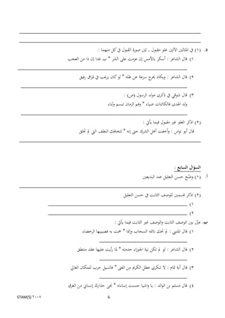 ‫____________________________________________________________‬
 ‫____________________________________________________________‬
                                           ‫د. (1) يف ادلثالٌن اآلتٌن غلو مقبول , بنٌن صورة القبول يف كل منهما :‬
                ‫1) قال الشاعر : أسكر باألمس إن عزمت على الشر * ب غدا إن ذا من العجب‬
‫________________________________________________________‬
                     ‫2) قال الشاعر : ويكاد ج سرعة عن ظلو * لو كان يرغب يف فراق رفيق‬
                                                                ‫خير‬
 ‫_______________________________________________________‬
                                               ‫3) قال شوقي يف ذكرى مولد الرسول (ص) :‬
                                     ‫ولد اذلدى فالكائنات ضياء * وفم الزمان تبسم وثناء‬
 ‫_______________________________________________________‬
                                                           ‫(2) اذكر الغلو غًن مقبول فيما يأيت :‬
                     ‫قال أبو نواس : وأخفت أىل الشرك حىت إنو * لتخافك النطف اليت مل ختلق‬
 ‫____________________________________________________________‬



                                                                                          ‫السؤال السابع :‬
                                               ‫أ. (1) وضح حسن التعليل عند البديعٌن‬
                                                                         ‫ن‬
 ‫____________________________________________________________‬
                                    ‫(2) اذكر قسمٌن للوصف الثابت يف حسن التعليل‬
           ‫1) ______________________________________________‬
           ‫2) ______________________________________________‬
                                                     ‫ب. عٌن بٌن الوصف الثابت والوصف غًن الثابت فيما يأيت :‬
                                                                                                      ‫ن‬
                                  ‫1) قال ادلتنيب : مل حتك نائلو السحاب وإمنا * محت بو فصبيبها الرخضاء‬
                                            ‫_‬
                                ‫2) قال الشاعر : لو مل تكن نية اجلوزاء خدمتو * دلا رأيت عليها عقد منتطق‬
                                            ‫_‬
                           ‫3) قال أبة دتام : ال تنكري عطل الكرمي من الغىن * فالسيل حرب للمكان العايل‬
                                            ‫_‬
                          ‫4) قال مسلم بن الوالد : يا واشيا حسنت إساءتو * جنى حذارك إنساين من الغرق‬
‫2008 )‪STAM(S‬‬                                     ‫6‬
 