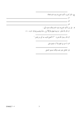 ‫_‬
                                      ‫ج. اذكر أضرب تأكيد ادلدح مبا يشبو الذم الثالثة‬
‫1) ________________________________________________________‬
‫2) ________________________________________________________‬
‫3) ________________________________________________________‬
                                                                  ‫د. مينز بٌن تأكيد ادلدح مبا يشبو الذم وعكسو فيما يأيت :‬
                       ‫‪ : ))        ‬األعراف : 621‬   ‫1) قال اهلل تعاىل : ((‬
                                                ‫_______________________________________‬
                                            ‫2) قال رسول اهلل (ص) : " أنا أفصح العرب بيد أين من قريش "‬
                                              ‫_‬
                                                                   ‫3) ال خًن يف القوم إال أن جارىم ذليل‬
                                                 ‫_‬
                                                          ‫4) اجلاىل عدو نفسو ولكنو صديق احلمقى‬
                                                 ‫_‬




‫2008 )‪STAM(S‬‬                                            ‫7‬
 