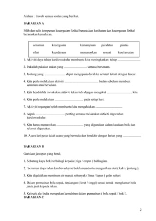 Arahan : Jawab semua soalan yang berikut.
BAHAGIAN A
Pilih dan tulis kompenan kecergasan fizikal berasaskan kesihatan dan kecergasan fizikal
berasaskan kemahiran.
senaman kecergasan kemampuan peralatan pantas
sihat kecederaan memanaskan sesuai keselamatan
1. Aktiviti daya tahan kardiovaskular membantu kita meningkatkan tahap .............................
2. Pakailah pakaian sukan yang ............................. semasa bersenam.
3. Jantung yang .......................... dapat mengepam darah ke seluruh tubuh dengan lancar.
4. Kita perlu melakukan aktiviti ........................................... badan sebelum membuat
senaman atau bersukan.
5. Kita hendaklah melakukan aktiviti tekan tubi dengan mengikut ................................ kita
6. Kita perlu melakukan .................................... pada setiap hari.
7. Akitiviti regangan boleh membantu kita mengelakkan ..................................
8. Aspek ..................................... penting semasa melakukan aktiviti daya tahan
kardiovaskular.
9. Kita harus memastikan .................................. yang digunakan dalam keadaan baik dan
selamat digunakan.
10. Acara lari pecut ialah acara yang bermula dan berakhir dengan larian yang .......................
BAHAGIAN B
Gariskan jawapan yang betul.
1. Sebatang kayu hoki terbahagi kepada ( tiga / empat ) bahhagian.
2. Senaman daya tahan kardiovaskular boleh membantu menguatkan otot ( kaki / jantung ).
3. Kita digalakkan meminum air masak sebanyak ( lima / lapan ) gelas sehari
4. Dalam permainan bola sepak, tendangan ( leret / tinggi) sesuai untuk menghantar bola
jarak jauh kepada rakan.
5. Kelecek ala-India merupakan kemahiran dalam permainan ( bola sepak / hoki ).
BAHAGIAN C
2
 